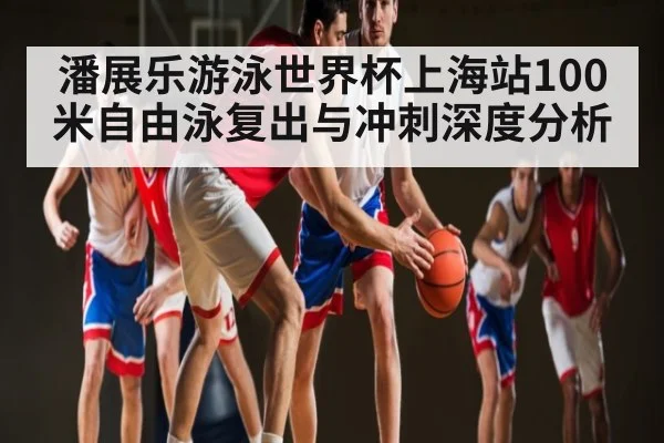 潘展乐游泳世界杯上海站100米自由泳复出与冲刺深度分析