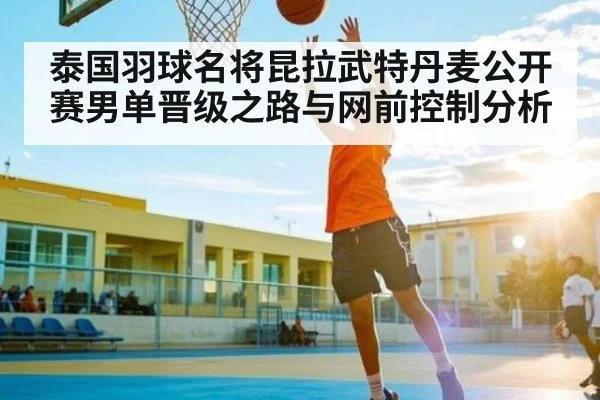 泰国羽球名将昆拉武特丹麦公开赛男单晋级之路与网前控制分析