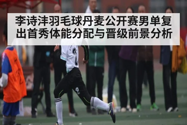 李诗沣羽毛球丹麦公开赛男单复出首秀体能分配与晋级前景分析